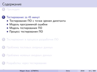 Содержание
1 Прелюдия
2 Тестирование за 45 минут
Тестирование ПО с точки зрения дилетанта
Модель программной ошибки
Модель тестирования ПО
Процесс тестирования ПО
3 Тестирование в процессе разработки ПО
4 Проблема тестовых входных данных
5 Проблема неявных входных данных
6 Разработка через тестирование
7 Интеграционное тестированиеМарат Ахин (СПбПУ) Intro 2016 14 / 359
 