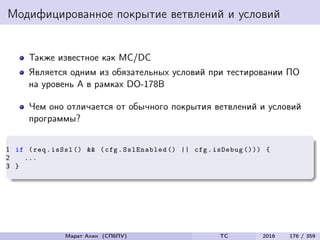 Модифицированное покрытие ветвлений и условий
Также известное как MC/DC
Является одним из обязательных условий при тестировании ПО
на уровень A в рамках DO-178B
Чем оно отличается от обычного покрытия ветвлений и условий
программы?
1 if (req.isSsl () && (cfg.SslEnabled () || cfg.isDebug ())) {
2 ...
3 }
Марат Ахин (СПбПУ) TC 2016 176 / 359
 