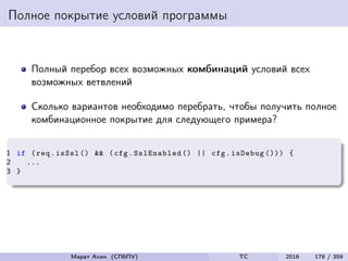 Полное покрытие условий программы
Полный перебор всех возможных комбинаций условий всех
возможных ветвлений
Сколько вариантов необходимо перебрать, чтобы получить полное
комбинационное покрытие для следующего примера?
1 if (req.isSsl () && (cfg.SslEnabled () || cfg.isDebug ())) {
2 ...
3 }
Марат Ахин (СПбПУ) TC 2016 178 / 359
 