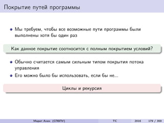 Покрытие путей программы
Мы требуем, чтобы все возможные пути программы были
выполнены хотя бы один раз
Как данное покрытие соотносится с полным покрытием условий?
Обычно считается самым сильным типом покрытия потока
управления
Его можно было бы использовать, если бы не...
Циклы и рекурсия
Марат Ахин (СПбПУ) TC 2016 179 / 359
 