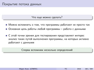 Покрытие потока данных
Что еще можно сделать?
Можно вспомнить о том, что программы работают не просто так
Основная цель работы любой программы – работа с данными
С этой точки зрения для тестирования представляет интерес
анализ таких путей выполнения программы, на которых активно
работают с данными
Сперва вспомним несколько определений
Марат Ахин (СПбПУ) TC 2016 182 / 359
 