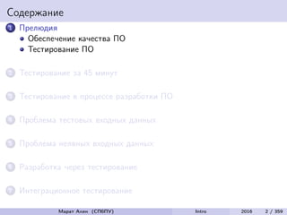 Содержание
1 Прелюдия
Обеспечение качества ПО
Тестирование ПО
2 Тестирование за 45 минут
3 Тестирование в процессе разработки ПО
4 Проблема тестовых входных данных
5 Проблема неявных входных данных
6 Разработка через тестирование
7 Интеграционное тестирование
Марат Ахин (СПбПУ) Intro 2016 2 / 359
 