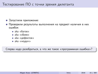Тестирование ПО с точки зрения дилетанта
Запустили приложение
Проверили результаты выполнения на предмет наличия в них
ошибок
aka «багов»
aka «сбоев»
aka «дефектов»
aka «неудач»
Сперва надо разобраться, а что же такое «программная ошибка»?
Марат Ахин (СПбПУ) Intro 2016 15 / 359
 