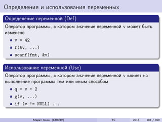 Определения и использования переменных
Определение переменной (Def)
Оператор программы, в котором значение переменной v может быть
изменено
v = 42
f(&v, ...)
scanf(fmt, &v)
Использование переменной (Use)
Оператор программы, в котором значение переменной v влияет на
выполнение программы тем или иным способом
q = v + 2
g(v, ...)
if (v != NULL) ...
Марат Ахин (СПбПУ) TC 2016 183 / 359
 