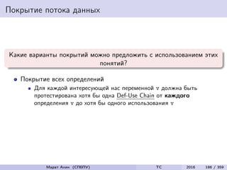 Покрытие потока данных
Какие варианты покрытий можно предложить с использованием этих
понятий?
Покрытие всех определений
Для каждой интересующей нас переменной v должна быть
протестирована хотя бы одна Def-Use Chain от каждого
определения v до хотя бы одного использования v
Марат Ахин (СПбПУ) TC 2016 186 / 359
 