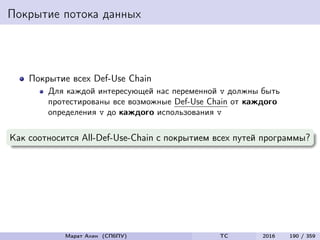 Покрытие потока данных
Покрытие всех Def-Use Chain
Для каждой интересующей нас переменной v должны быть
протестированы все возможные Def-Use Chain от каждого
определения v до каждого использования v
Как соотносится All-Def-Use-Chain с покрытием всех путей программы?
Марат Ахин (СПбПУ) TC 2016 190 / 359
 