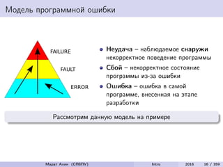 Модель программной ошибки
FAILURE
FAULT
ERROR
Неудача – наблюдаемое снаружи
некорректное поведение программы
Сбой – некорректное состояние
программы из-за ошибки
Ошибка – ошибка в самой
программе, внесенная на этапе
разработки
Рассмотрим данную модель на примере
Марат Ахин (СПбПУ) Intro 2016 16 / 359
 