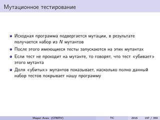 Мутационное тестирование
Исходная программа подвергается мутации, в результате
получается набор из N мутантов
После этого имеющиеся тесты запускаются на этих мутантах
Если тест не проходит на мутанте, то говорят, что тест «убивает»
этого мутанта
Доля «убитых» мутантов показывает, насколько полно данный
набор тестов покрывает нашу программу
Марат Ахин (СПбПУ) TC 2016 197 / 359
 