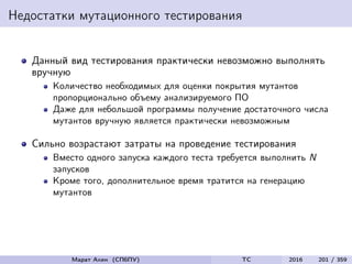 Недостатки мутационного тестирования
Данный вид тестирования практически невозможно выполнять
вручную
Количество необходимых для оценки покрытия мутантов
пропорционально объему анализируемого ПО
Даже для небольшой программы получение достаточного числа
мутантов вручную является практически невозможным
Сильно возрастают затраты на проведение тестирования
Вместо одного запуска каждого теста требуется выполнить N
запусков
Кроме того, дополнительное время тратится на генерацию
мутантов
Марат Ахин (СПбПУ) TC 2016 201 / 359
 