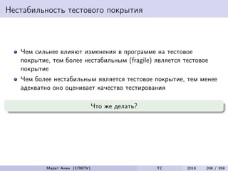Нестабильность тестового покрытия
Чем сильнее влияют изменения в программе на тестовое
покрытие, тем более нестабильным (fragile) является тестовое
покрытие
Чем более нестабильным является тестовое покрытие, тем менее
адекватно оно оценивает качество тестирования
Что же делать?
Марат Ахин (СПбПУ) TC 2016 208 / 359
 