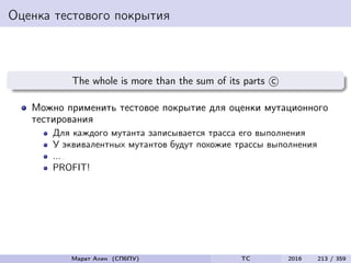 Оценка тестового покрытия
The whole is more than the sum of its parts c
Можно применить тестовое покрытие для оценки мутационного
тестирования
Для каждого мутанта записывается трасса его выполнения
У эквивалентных мутантов будут похожие трассы выполнения
...
PROFIT!
Марат Ахин (СПбПУ) TC 2016 213 / 359
 