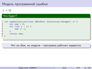 Модель программной ошибки
c = {}
Что будет?
1 int sumCollection (final @NotNull Collection <Integer > c) {
2 int sum = 0;
3 for (int i : c) {
4 sum += i;
5 }
6 return sum;
7 }
Нет ни сбоя, ни неудачи – программа работает корректно
Марат Ахин (СПбПУ) Intro 2016 18 / 359
 