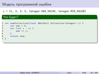 Модель программной ошибки
c = {1, 2, 3, 5, Integer.MAX_VALUE, Integer.MIN_VALUE}
Что будет?
1 int sumCollection (final @NotNull Collection <Integer > c) {
2 int sum = 0;
3 for (int i : c) {
4 sum += i;
5 }
6 return sum;
7 }
Сбой есть – программа проходит через некорректное состояние
Но неудачи нет – результат работы программы корректен
Марат Ахин (СПбПУ) Intro 2016 20 / 359
 