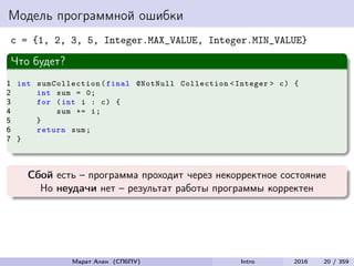Модель программной ошибки
c = {1, 2, 3, 5, Integer.MAX_VALUE, Integer.MIN_VALUE}
Что будет?
1 int sumCollection (final @NotNull Collection <Integer > c) {
2 int sum = 0;
3 for (int i : c) {
4 sum += i;
5 }
6 return sum;
7 }
Сбой есть – программа проходит через некорректное состояние
Но неудачи нет – результат работы программы корректен
Марат Ахин (СПбПУ) Intro 2016 20 / 359
 