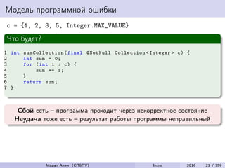 Модель программной ошибки
c = {1, 2, 3, 5, Integer.MAX_VALUE}
Что будет?
1 int sumCollection (final @NotNull Collection <Integer > c) {
2 int sum = 0;
3 for (int i : c) {
4 sum += i;
5 }
6 return sum;
7 }
Сбой есть – программа проходит через некорректное состояние
Неудача тоже есть – результат работы программы неправильный
Марат Ахин (СПбПУ) Intro 2016 21 / 359
 