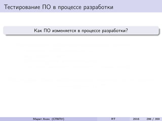 Тестирование ПО в процессе разработки
Как ПО изменяется в процессе разработки?
Инкрементально, небольшими независимыми шагами
Изменение уже существующего кода
Исправление ошибок
Добавление новой функциональности
Адаптация имеющихся компонентов к новым задачам
Любые (даже самые незначительные) изменения могут серьезно
повлиять на качество ПО
Марат Ахин (СПбПУ) RT 2016 296 / 359
 
