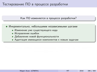 Тестирование ПО в процессе разработки
Как ПО изменяется в процессе разработки?
Инкрементально, небольшими независимыми шагами
Изменение уже существующего кода
Исправление ошибок
Добавление новой функциональности
Адаптация имеющихся компонентов к новым задачам
Любые (даже самые незначительные) изменения могут серьезно
повлиять на качество ПО
Марат Ахин (СПбПУ) RT 2016 296 / 359
 