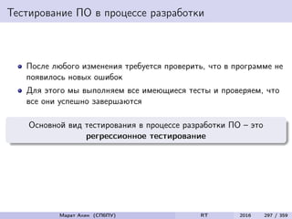 Тестирование ПО в процессе разработки
После любого изменения требуется проверить, что в программе не
появилось новых ошибок
Для этого мы выполняем все имеющиеся тесты и проверяем, что
все они успешно завершаются
Основной вид тестирования в процессе разработки ПО – это
регрессионное тестирование
Марат Ахин (СПбПУ) RT 2016 297 / 359
 