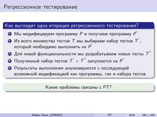 Регрессионное тестирование
Как выглядит одна итерация регрессионного тестирования?
1 Мы модифицируем программу P и получаем программу P
2 Из всего множества тестов T мы выбираем набор тестов T ,
который необходимо выполнить на P
3 Для новой функциональности мы разрабатываем новые тесты T
4 Полученный набор тестов T + T запускается на P
5 Результаты выполнения анализируются с последующей
возможной модификацией как программы, так и набора тестов
Какие проблемы связаны с РТ?
Марат Ахин (СПбПУ) RT 2016 298 / 359
 