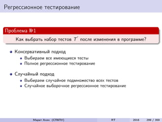 Регрессионное тестирование
Проблема №1
Как выбрать набор тестов T после изменения в программе?
Консервативный подход
Выбираем все имеющиеся тесты
Полное регрессионное тестирование
Случайный подход
Выбираем случайное подмножество всех тестов
Случайное выборочное регрессионное тестирование
Марат Ахин (СПбПУ) RT 2016 299 / 359
 