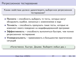 Регрессионное тестирование
Каким свойствам должно удовлетворять выборочное регрессионное
тестирование?
Полнота – способность выбирать те тесты, которые могут
обнаружить ошибки, связанные с изменениями в коде
Точность – способность пропускать такие тесты, которые не
изменяют своего поведения на модифицированной программе
Эффективность – способность выполняться быстрее, чем полное
регрессионное тестирование
Универсальность – применимость в большинстве практических
ситуаций
«Качественно. Быстро. Дешево. Выберите любые два.»
Марат Ахин (СПбПУ) RT 2016 300 / 359
 