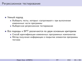 Регрессионное тестирование
Умный подход
Выбирать тесты, которые «затрагивают» при выполнении
измененные части программы
Выборочное регрессионное тестирование
Все подходы к ВРТ различаются по двум основным критериям
Способ идентификации измененных программных компонентов
Метод получения информации о покрытии элементов программы
тестами
Марат Ахин (СПбПУ) RT 2016 301 / 359
 