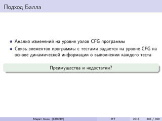 Подход Балла
Анализ изменений на уровне узлов CFG программы
Связь элементов программы с тестами задается на уровне CFG на
основе динамической информации о выполнении каждого теста
Преимущества и недостатки?
Марат Ахин (СПбПУ) RT 2016 305 / 359
 