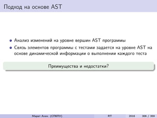 Подход на основе AST
Анализ изменений на уровне вершин AST программы
Связь элементов программы с тестами задается на уровне AST на
основе динамической информации о выполнении каждого теста
Преимущества и недостатки?
Марат Ахин (СПбПУ) RT 2016 306 / 359
 
