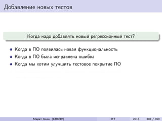 Добавление новых тестов
Когда надо добавлять новый регрессионный тест?
Когда в ПО появилась новая функциональность
Когда в ПО была исправлена ошибка
Когда мы хотим улучшить тестовое покрытие ПО
Когда мы можем себе позволить добавить новый
неповторяющийся тест
Марат Ахин (СПбПУ) RT 2016 308 / 359
 