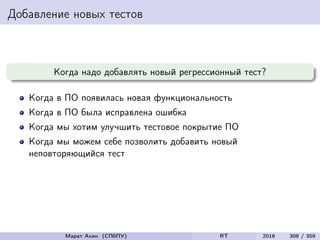 Добавление новых тестов
Когда надо добавлять новый регрессионный тест?
Когда в ПО появилась новая функциональность
Когда в ПО была исправлена ошибка
Когда мы хотим улучшить тестовое покрытие ПО
Когда мы можем себе позволить добавить новый
неповторяющийся тест
Марат Ахин (СПбПУ) RT 2016 308 / 359
 