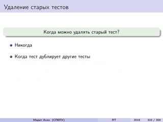 Удаление старых тестов
Когда можно удалять старый тест?
Никогда
Когда тест дублирует другие тесты
Когда тест не улучшает тестовое покрытие
Когда тест ни разу не обнаружил ошибки за все время
тестирования
Когда тест обнаруживает такие же ошибки, как и другие тесты
Марат Ахин (СПбПУ) RT 2016 310 / 359
 