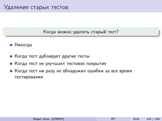 Удаление старых тестов
Когда можно удалять старый тест?
Никогда
Когда тест дублирует другие тесты
Когда тест не улучшает тестовое покрытие
Когда тест ни разу не обнаружил ошибки за все время
тестирования
Когда тест обнаруживает такие же ошибки, как и другие тесты
Марат Ахин (СПбПУ) RT 2016 310 / 359
 