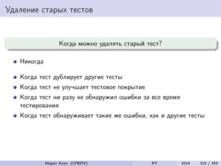 Удаление старых тестов
Когда можно удалять старый тест?
Никогда
Когда тест дублирует другие тесты
Когда тест не улучшает тестовое покрытие
Когда тест ни разу не обнаружил ошибки за все время
тестирования
Когда тест обнаруживает такие же ошибки, как и другие тесты
Марат Ахин (СПбПУ) RT 2016 310 / 359
 