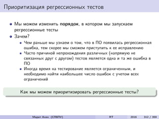 Приоритизация регрессионных тестов
Мы можем изменить порядок, в котором мы запускаем
регрессионные тесты
Зачем?
Чем раньше мы узнаем о том, что в ПО появилась регрессионная
ошибка, тем скорее мы сможем приступить к ее исправлению
Часто причиной непрохождения различных (напрямую не
связанных друг с другом) тестов является одна и та же ошибка в
ПО
Иногда время на тестирование является ограниченным, и
необходимо найти наибольшее число ошибок с учетом всех
ограничений
Как мы можем приоритизировать регрессионные тесты?
Марат Ахин (СПбПУ) RT 2016 312 / 359
 