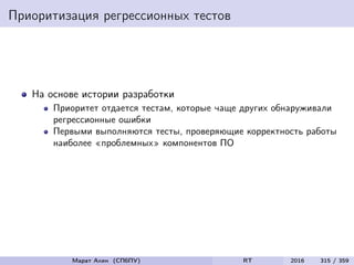 Приоритизация регрессионных тестов
На основе истории разработки
Приоритет отдается тестам, которые чаще других обнаруживали
регрессионные ошибки
Первыми выполняются тесты, проверяющие корректность работы
наиболее «проблемных» компонентов ПО
Марат Ахин (СПбПУ) RT 2016 315 / 359
 