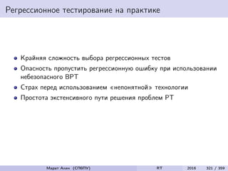 Регрессионное тестирование на практике
Крайняя сложность выбора регрессионных тестов
Опасность пропустить регрессионную ошибку при использовании
небезопасного ВРТ
Страх перед использованием «непонятной» технологии
Простота экстенсивного пути решения проблем РТ
Марат Ахин (СПбПУ) RT 2016 321 / 359
 