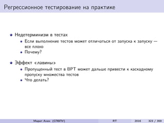 Регрессионное тестирование на практике
Недетерминизм в тестах
Если выполнение тестов может отличаться от запуска к запуску —
все плохо
Почему?
Эффект «лавины»
Пропущенный тест в ВРТ может дальше привести к каскадному
пропуску множества тестов
Что делать?
Марат Ахин (СПбПУ) RT 2016 323 / 359
 