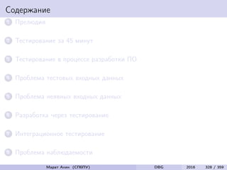 Содержание
1 Прелюдия
2 Тестирование за 45 минут
3 Тестирование в процессе разработки ПО
4 Проблема тестовых входных данных
5 Проблема неявных входных данных
6 Разработка через тестирование
7 Интеграционное тестирование
8 Проблема наблюдаемости
Марат Ахин (СПбПУ) DBG 2016 328 / 359
 