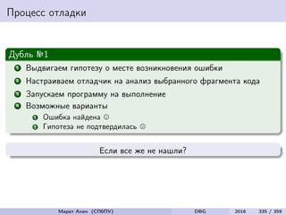 Процесс отладки
Дубль №1
1 Выдвигаем гипотезу о месте возникновения ошибки
2 Настраиваем отладчик на анализ выбранного фрагмента кода
3 Запускаем программу на выполнение
4 Возможные варианты
1 Ошибка найдена
2 Гипотеза не подтвердилась
Если все же не нашли?
Марат Ахин (СПбПУ) DBG 2016 335 / 359
 