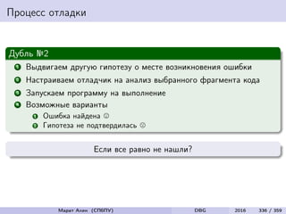 Процесс отладки
Дубль №2
1 Выдвигаем другую гипотезу о месте возникновения ошибки
2 Настраиваем отладчик на анализ выбранного фрагмента кода
3 Запускаем программу на выполнение
4 Возможные варианты
1 Ошибка найдена
2 Гипотеза не подтвердилась
Если все равно не нашли?
Марат Ахин (СПбПУ) DBG 2016 336 / 359
 