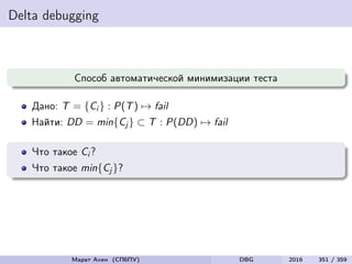 Delta debugging
Способ автоматической минимизации теста
Дано: T = {Ci } : P(T) → fail
Найти: DD = min{Cj } ⊂ T : P(DD) → fail
Что такое Ci ?
Что такое min{Cj }?
Марат Ахин (СПбПУ) DBG 2016 351 / 359
 