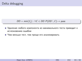 Delta debugging
DD = min{Cj } : ∀C ∈ DD P(DD  C) → pass
Удаление любого компонента из минимального теста приводит к
исчезновению ошибки
Чем меньше тест, тем проще его анализировать
Марат Ахин (СПбПУ) DBG 2016 353 / 359
 