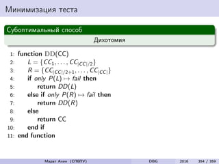 Минимизация теста
Субоптимальный способ
Дихотомия
1: function DD(CC)
2: L = {CC1, . . . , CC|CC|/2}
3: R = {CC|CC|/2+1, . . . , CC|CC|}
4: if only P(L) → fail then
5: return DD(L)
6: else if only P(R) → fail then
7: return DD(R)
8: else
9: return CC
10: end if
11: end function
Марат Ахин (СПбПУ) DBG 2016 354 / 359
 