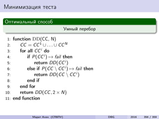 Минимизация теста
Оптимальный способ
Умный перебор
1: function DD(CC, N)
2: CC = CC1 ∪ . . . ∪ CCN
3: for all CCi do
4: if P(CCi ) → fail then
5: return DD(CCi )
6: else if P(CC  CCi ) → fail then
7: return DD(CC  CCi )
8: end if
9: end for
10: return DD(CC, 2 × N)
11: end function
Марат Ахин (СПбПУ) DBG 2016 356 / 359
 