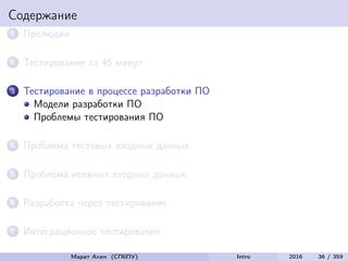 Содержание
1 Прелюдия
2 Тестирование за 45 минут
3 Тестирование в процессе разработки ПО
Модели разработки ПО
Проблемы тестирования ПО
4 Проблема тестовых входных данных
5 Проблема неявных входных данных
6 Разработка через тестирование
7 Интеграционное тестирование
Марат Ахин (СПбПУ) Intro 2016 36 / 359
 
