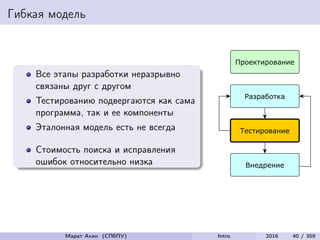 Гибкая модель
Все этапы разработки неразрывно
связаны друг с другом
Тестированию подвергаются как сама
программа, так и ее компоненты
Эталонная модель есть не всегда
Стоимость поиска и исправления
ошибок относительно низка
Марат Ахин (СПбПУ) Intro 2016 40 / 359
 