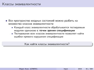 Классы эквивалентности
Все пространство входных состояний можно разбить на
множество классов эквивалентности
Каждый класс эквивалентности обрабатывается тестируемым
модулем одинаково с точки зрения спецификации
Тестирование всех классов эквивалентности позволяет найти
ошибки прямого нарушения спецификации
Как найти классы эквивалентности?
Марат Ахин (СПбПУ) Input 2016 61 / 359
 