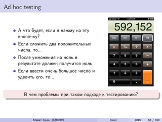 Ad hoc testing
А что будет, если я нажму на эту
кнопочку?
Если сложить два положительных
числа, то...
После умножения на ноль в
результате должен получится ноль
Если ввести очень большое число и
удвоить его, то...
В чем проблемы при таком подходе к тестированию?
Марат Ахин (СПбПУ) Input 2016 63 / 359
 