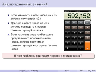 Анализ граничных значений
Если умножить любое число на «0»,
должен получиться «0»
Деление любого числа на «0»
должно приводить к выводу
соответствующей ошибки
Если изменить знак наибольшего
представимого положительного
числа, должно получиться
соответствующее ему отрицательное
число
В чем проблемы при таком подходе к тестированию?
Марат Ахин (СПбПУ) Input 2016 67 / 359
 
