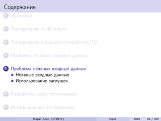 Содержание
1 Прелюдия
2 Тестирование за 45 минут
3 Тестирование в процессе разработки ПО
4 Проблема тестовых входных данных
5 Проблема неявных входных данных
Неявные входные данные
Использование заглушек
6 Разработка через тестирование
7 Интеграционное тестирование
Марат Ахин (СПбПУ) Input 2016 69 / 359
 